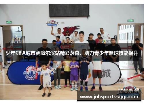少年CBA城市赛哈尔滨站精彩落幕，助力青少年篮球技能提升